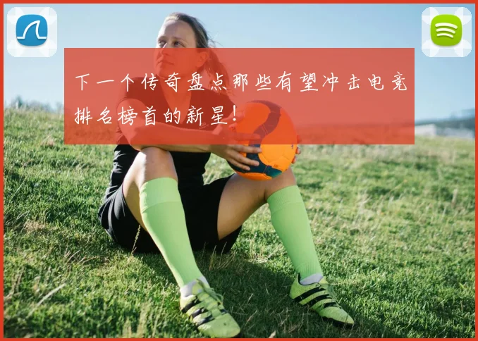 下一个传奇盘点那些有望冲击电竞排名榜首的新星！