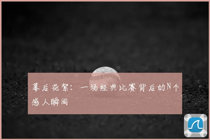 幕后花絮:一场经典比赛背后的N个感人瞬间