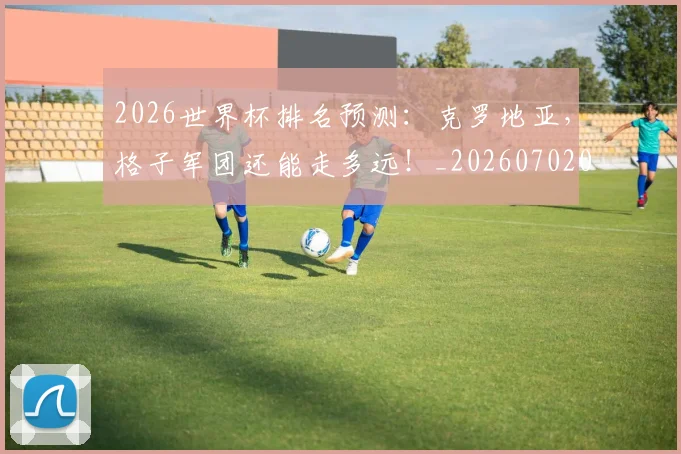 2026世界杯排名预测：克罗地亚，格子军团还能走多远！_20260702033454