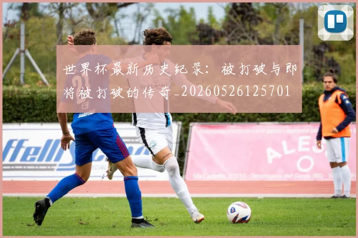 世界杯最新历史纪录：被打破与即将被打破的传奇_20260526125701