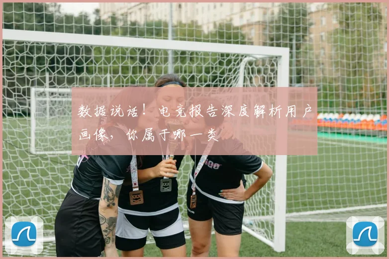 数据说话！电竞报告深度解析用户画像，你属于哪一类