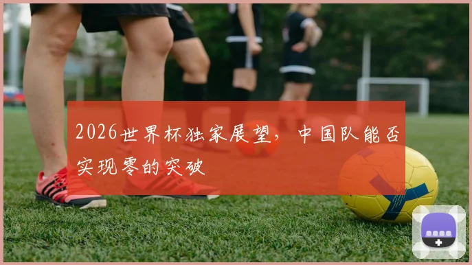 2026世界杯独家展望,中国队能否实现零的突破