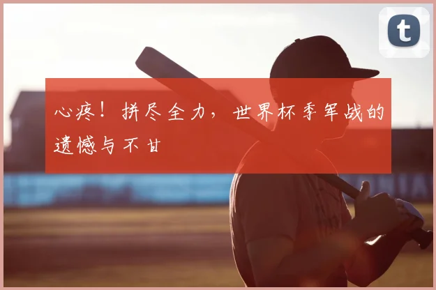 心疼！拼尽全力，世界杯季军战的遗憾与不甘