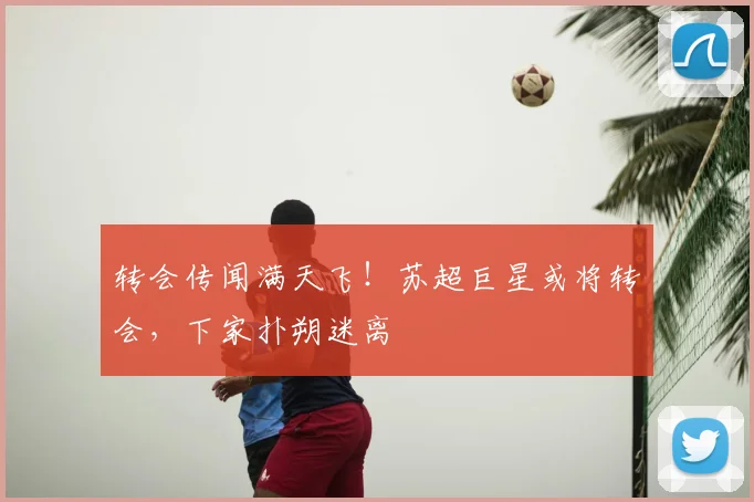 转会传闻满天飞！苏超巨星或将转会，下家扑朔迷离